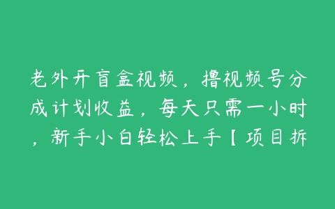 老外开盲盒视频，撸视频号分成计划收益，每天只需一小时，新手小白轻松上手【项目拆解】-51自学联盟