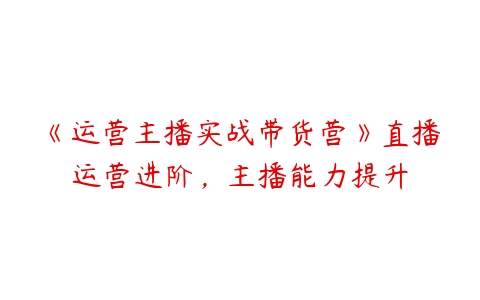 《运营主播实战带货营》直播运营进阶，主播能力提升课程资源下载