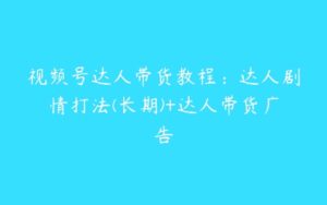 视频号达人带货教程：达人剧情打法(长期)+达人带货广告-51自学联盟