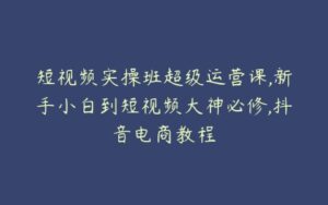 短视频实操班超级运营课,新手小白到短视频大神必修,抖音电商教程-51自学联盟