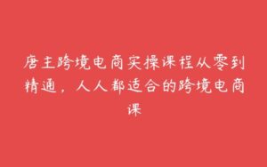 唐主跨境电商实操课程从零到精通，人人都适合的跨境电商课-51自学联盟