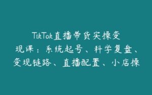 TikTok直播带货实操变现课：系统起号、科学复盘、变现链路、直播配置、小店操作流程、团队搭建等。-51自学联盟