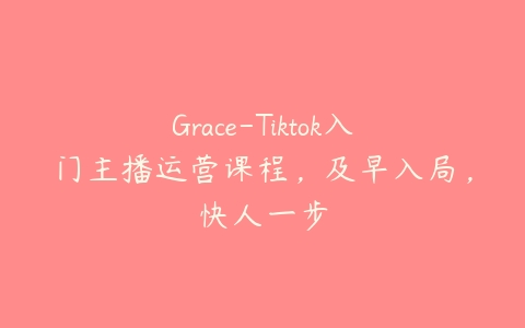Grace-Tiktok入门主播运营课程，及早入局，快人一步百度网盘下载