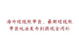 海外短视频带货，最新短视频带货玩法发布到提现全闭环-51自学联盟