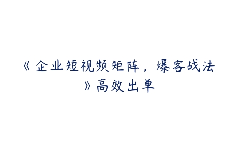 《企业短视频矩阵，爆客战法》高效出单-51自学联盟