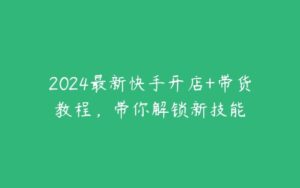 2024最新快手开店+带货教程，带你解锁新技能-51自学联盟