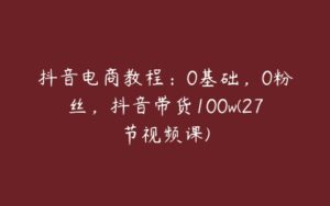 抖音电商教程：0基础，0粉丝，抖音带货100w(27节视频课)-51自学联盟