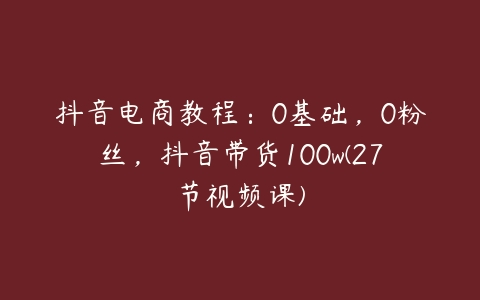 抖音电商教程：0基础，0粉丝，抖音带货100w(27节视频课)-51自学联盟