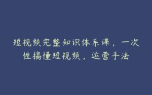 短视频完整知识体系课，一次性搞懂短视频，运营手法-51自学联盟