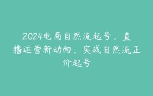 2024电商自然流起号，直播运营新动向，实战自然流正价起号-51自学联盟