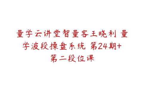 量学云讲堂智量客王晓利 量学波段操盘系统 第24期+第二段位课百度网盘下载