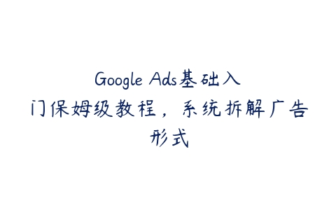 Google Ads基础入门保姆级教程，系统拆解广告形式百度网盘下载