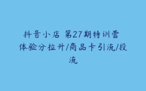 抖音小店・第27期特训营 体验分拉升/商品卡引流/投流-51自学联盟