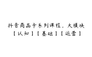 抖音商品卡系列课程，大模块【认知】【基础】【运营】-51自学联盟