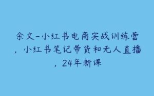 余文-小红书电商实战训练营，小红书笔记带货和无人直播，24年新课-51自学联盟