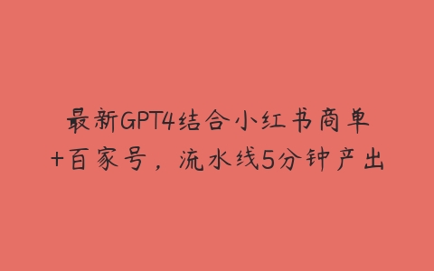 最新GPT4结合小红书商单+百家号，流水线5分钟产出课程资源下载