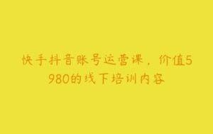 快手抖音账号运营课，价值5980的线下培训内容-51自学联盟