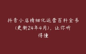 抖音小店精细化运营百科全书(更新24年4月)，让你听得懂-51自学联盟