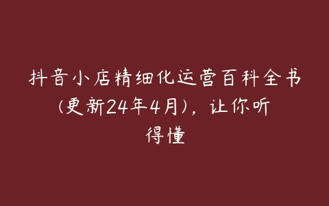 抖音小店精细化运营百科全书(更新24年4月)，让你听得懂百度网盘下载