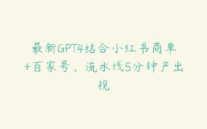 最新GPT4结合小红书商单+百家号，流水线5分钟产出视-51自学联盟