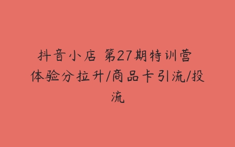 抖音小店・第27期特训营 体验分拉升/商品卡引流/投流-51自学联盟