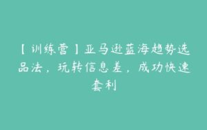 【训练营】亚马逊蓝海趋势选品法，玩转信息差，成功快速套利-51自学联盟