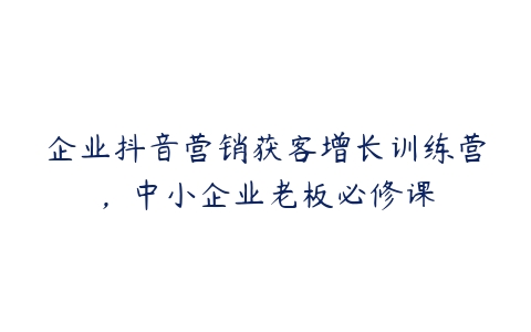 企业抖音营销获客增长训练营，中小企业老板必修课-51自学联盟