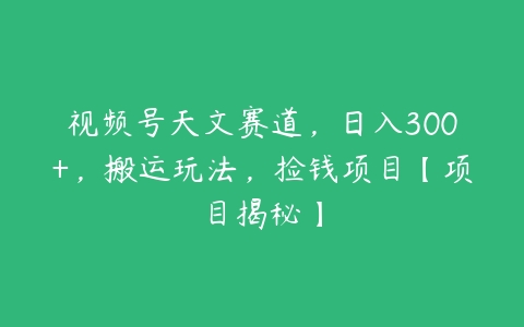 视频号天文赛道，日入300+，搬运玩法，捡钱项目【项目揭秘】百度网盘下载