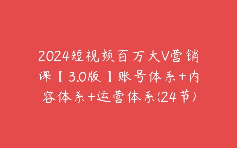 2024短视频百万大V营销课【3.0版】账号体系+内容体系+运营体系(24节)课程资源下载