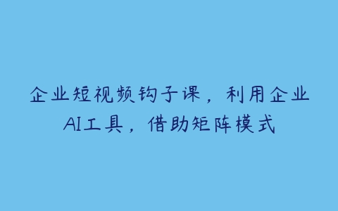 企业短视频钩子课，利用企业AI工具，借助矩阵模式-51自学联盟