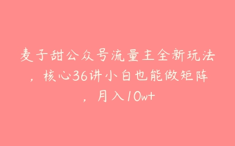 麦子甜公众号流量主全新玩法，核心36讲小白也能做矩阵，月入10w+-51自学联盟