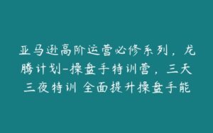 亚马逊高阶运营必修系列，龙腾计划-操盘手特训营，三天三夜特训 全面提升操盘手能力-51自学联盟