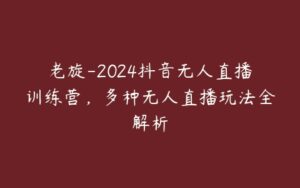 老旋-2024抖音无人直播训练营，多种无人直播玩法全解析-51自学联盟