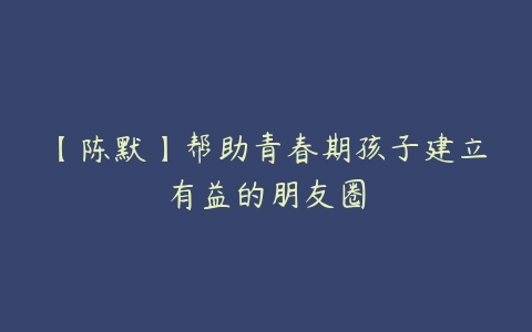 【陈默】帮助青春期孩子建立有益的朋友圈-51自学联盟