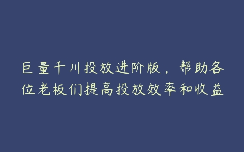 巨量千川投放进阶版，帮助各位老板们提高投放效率和收益-51自学联盟