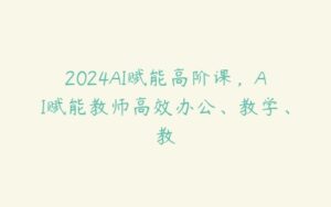 2024AI赋能高阶课，AI赋能教师高效办公、教学、教-51自学联盟