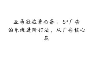 亚马逊运营必备： SP广告的系统进阶打法，从广告核心底-51自学联盟