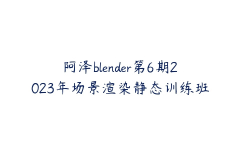 阿泽blender第6期2023年场景渲染静态训练班课程资源下载