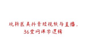 玩转医美抖音短视频与直播，36堂网课学逻辑-51自学联盟