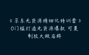 《京东无货源精细化特训营》0门槛打造无货源爆款 可复制放大做店群-51自学联盟