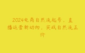 2024电商自然流起号，直播运营新动向，实战自然流正价-51自学联盟