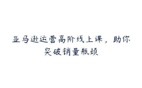 亚马逊运营高阶线上课，助你突破销量瓶颈百度网盘下载