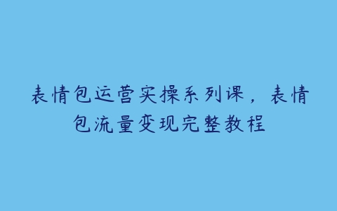 表情包运营实操系列课，表情包流量变现完整教程-51自学联盟