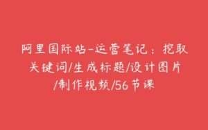 阿里国际站-运营笔记：挖取关键词/生成标题/设计图片/制作视频/56节课-51自学联盟