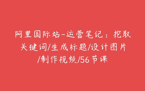 阿里国际站-运营笔记：挖取关键词/生成标题/设计图片/制作视频/56节课-51自学联盟