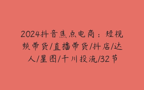 图片[1]-2024抖音焦点电商：短视频带货/直播带货/抖店/达人/星图/千川投流/32节课-本文