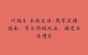 叶旭东・本地生活-商家实操指南，学会同城玩法，搞定业绩增长-51自学联盟