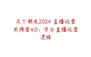 交个朋友2024・直播运营实操营4.0：学会直播运营逻辑-51自学联盟