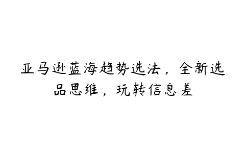 亚马逊蓝海趋势选法，全新选品思维，玩转信息差百度网盘下载