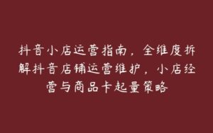 抖音小店运营指南，全维度拆解抖音店铺运营维护，小店经营与商品卡起量策略-51自学联盟